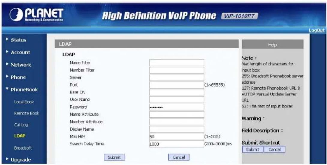 PLANET Networking & Communication High Definition VoIP Phone VIP-1010PT LogOut Status Account Network Phone PhoneBook Local Book Remote Book Call Log LDAP Broadsoft Upgrade LDAP Name Filter Number Filter Server Port (1~65535) Base DV User Name Password ******** Name Attribute Number Attribute Display Name Max Hits 50 (1~500) Search Delay Time 1000 (200~3000)ms Submit Cancel Help Note : Max length of characters for input box; 255: Broadsoft Phonebook server address; 127: Remote Phonebook URL & AUTOP Manual Update Server URL 63: The rest of input boxes Warning : Field Description : Submit Shortcut Submit Cancel