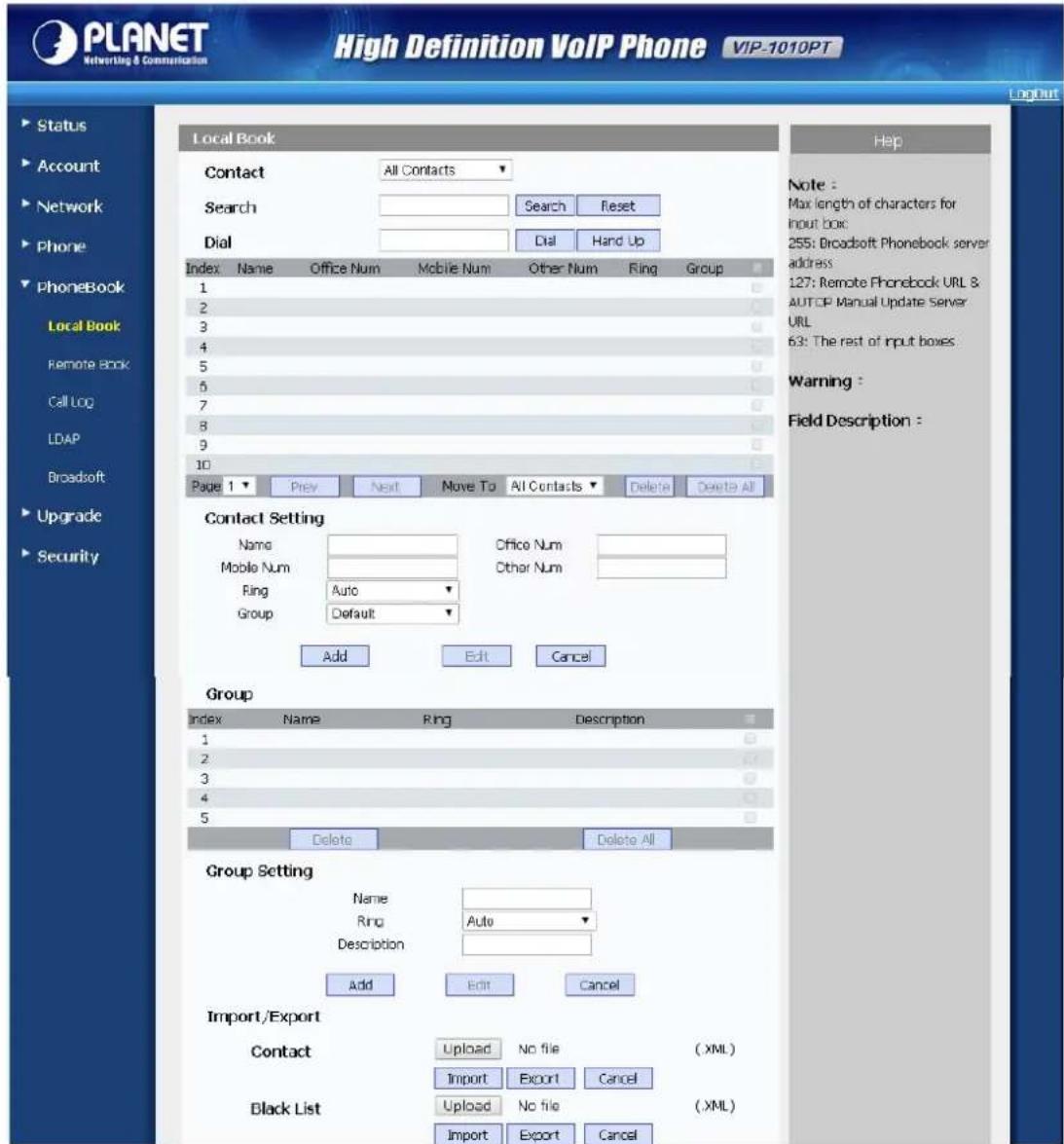 PLANET Networking & Communication High Definition VoIP Phone VIP-1010PT LogOut Status Account Network Phone PhoneBook Local Book Contact All Contacts Search Search Reset Dial Dial Hand Up Index Name Office Num Mobile Num Other Num Ring Group 1 2 3 4 5 6 7 8 9 10 Page 1 Prev Next Move To All Contacts Delete Delete All Contact Setting Name Office Num Mobile Num Other Num Ring Auto Group Default Add Edit Cancel Group Index Name Ring Description 1 2 3 4 5 Delete Delete All Group Setting Name Ring Auto Description Add Edit Cancel Import/Export Contact Upload No file (XML) Import Export Cancel Black List Upload No file (XML) Import Export Cancel Note : Max length of characters for input box: 255: Broadsoft Phonebook server address 127: Remote Phonebook URL & AUTOP Manual Update Server URL 63: The rest of input boxes Warning : Field Description :