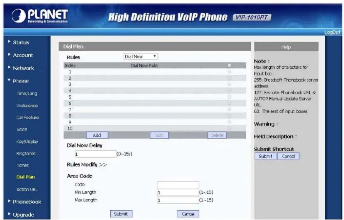 PLANET Networking & Communication High Definition VoIP Phone VIP-1010PT LogOut Status Account Network Phone Time/Lang Preference Call Feature Voice Key/Display Ringtones Tones Dial Plan Action URL PhoneBook Upgrade Dial Plan Rules Dial Now Index Dial Now Rule 1 0 2 0 3 0 4 0 5 0 6 0 7 0 8 0 9 0 10 0 Add Edit Delete Dial Now Delay 1 (0~15s) Rules Modify >> Area Code Code Min Length 1 (1~15) Max Length 1 (1~15) Submit Cancel Help Note : Max length of characters for Input box: 255: Broadsoft Phonebook server address: 127: Remote Phonebook URL & AUTOP Manual Update Server URL: 63: The rest of input boxes Warning : Field Description : Submit Shortcut Submit Cancel