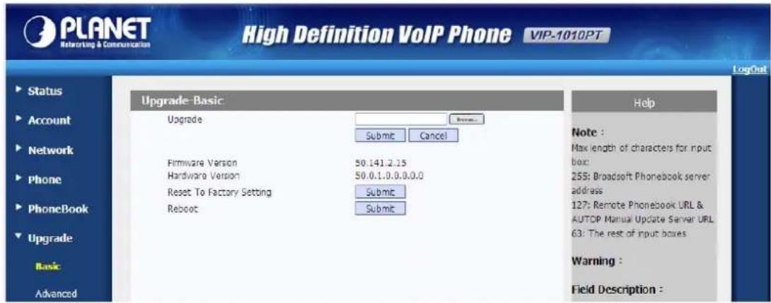 PLANET Networking & Communication High Definition VoIP Phone VIP-1010PT LogOut Status Account Network Phone PhoneBook Upgrade Basic Advanced Upgrade-Basic Upgrade Remove... Submit Cancel Firmware Version 50.141.2.15 Hardware Version 50.0.1.0.0.0.0.0 Reset To Factory Setting Reboot Submit Help Note : Max length of characters for input box: 255: Broadsoft Phonebook server address: 127: Remote Phonebook URL & AUTOP Manual Update Server URL 63: The rest of input boxes Warning : Field Description :
