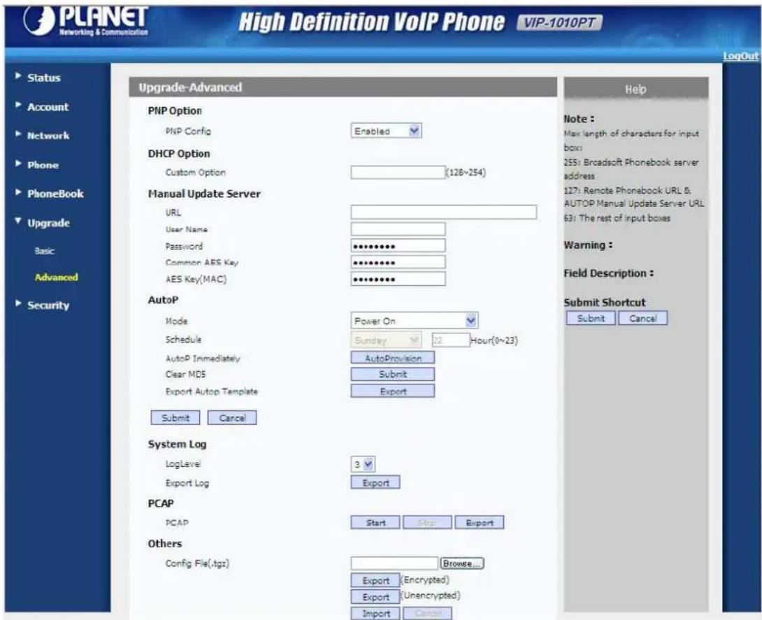 PLANET Networking & Communication High Definition VoIP Phone VIP-1010PT LogOut Status Account Network Phone PhoneBook Upgrade Basic Advanced Security Upgrade-Advanced PNP Option PNP Config Enabled DHCP Option Custom Option (128~254) Manual Update Server URL User Name Password ********** Common AES Key ********** AES Key(MAC) ********** AutoP Mode Power On Schedule Sunday 12 Hour(0~23) AutoP Immediately AutoProvision Clear MDS Submit Export Autop Template Export Submit Cancel System Log LogLevel 3 Export Log Export PCAP PCAP Start Stop Export Others Config File(.tgz) Browse... Export (Encrypted) Export (Unencrypted) Import Cancel Help Note : Max length of characters for input box: 255: Broadsoft Phonebook server address 127: Remote Phonebook URL & AUTOP Manual Update Server URL 63: The rest of input boxes Warning : Field Description : Submit Shortcut Submit Cancel LogOut
