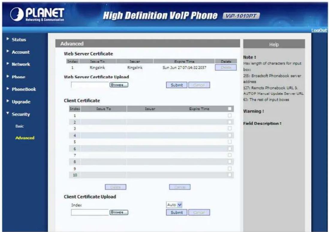 PLANET Networking & Communication High Definition VoIP Phone VIP-1010PT LogOut Status Account Network Phone PhoneBook Upgrade Security Basic Advanced Advanced Web Server Certificate Index Issue To Issuer Expire Time Delete 1 Ringsink Ringsink Sun Jun 27 07:14:32 2037 Delete Web Server Certificate Upload Browse... Submit Cancel Client Certificate Index Issue To Issuer Expire Time 1 2 3 4 5 6 7 8 9 10 Delete Cancel Client Certificate Upload Index Auto Browse... Submit Cancel Help Note : Max length of characters for input box: 255: Broadsoft Phonebook server address: 127: Remote Phonebook URL & AUTOP Manual Update Server URL 63: The rest of input boxes Warning : Field Description :