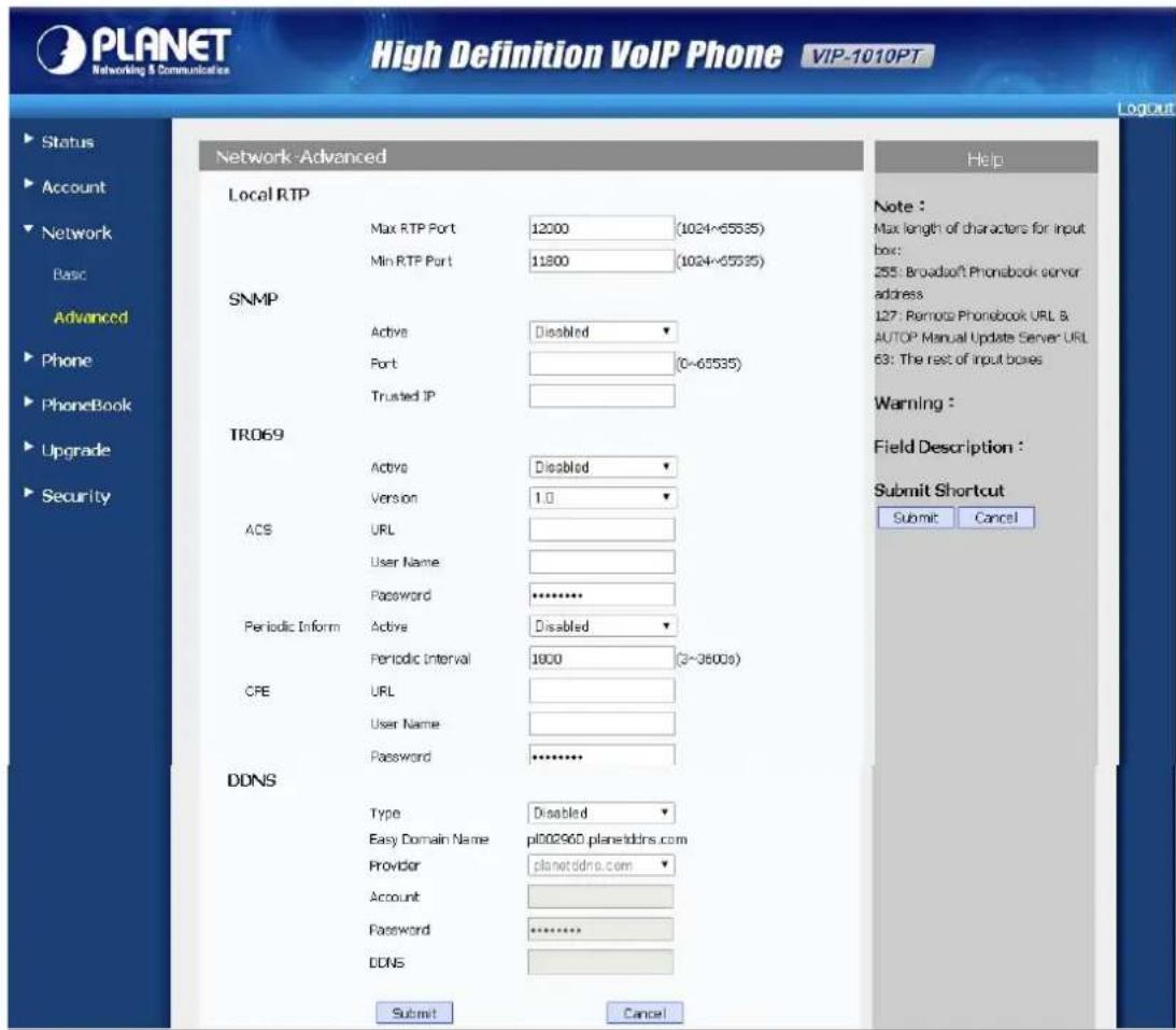 PLANET Networking & Communications High Definition VoIP Phone VIP-1010PT Network-Advanced Local RTP Max RTP Port 12000 (1024~65535) Min RTP Port 11800 (1024~65535) SNMP Active Disabled Port (0~65535) Trusted IP TRO69 Active Disabled Version 1.0 ACS URL User Name Password ******** Periodic Inform Active Disabled Periodic Interval 1800 (3~3600s) CRE URL User Name Password ******** DDNS Type Disabled Easy Domain Name pl00296D.planetddns.com Provider planetddns.com Account Password ******** DDNS Submit Cancel Help Note : Max length of characters for input box: 255: Broadsoft Phonsbook server address 127: Remote Phonebook URL & AUTOP Manual Update Server URL 63: The rest of input boxes Warning : Field Description : Submit Shortcut Submit Cancel
