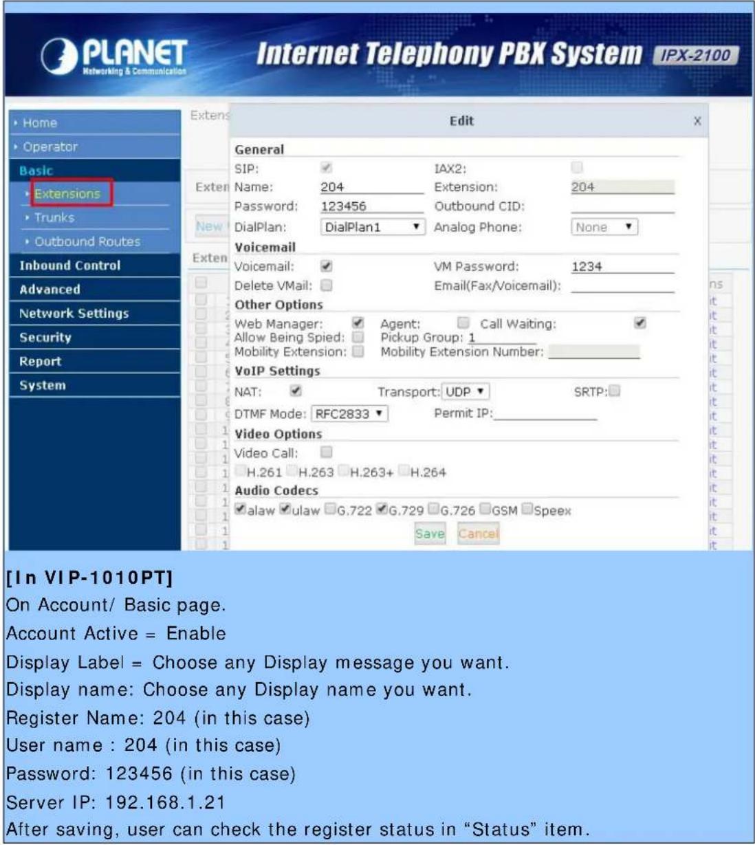 PLANET Networking & Communication Internet Telephony PBK System IPX-2100 Home Operator Basic Extensions Trunks Outbound Routes Inbound Control Advanced Network Settings Security Report System Edit General SIP: ✓ IAX2: Name: 204 Extension: 204 Password: 123456 Outbound CID: DialPlan: DialPlan1 Analog Phone: None Voicemail Voicemail: ✓ VM Password: 1234 Delete VMail: ☐ Email(Fax/Voicemail): Other Options Web Manager: ✓ Agent: ☐ Call Waiting: ✓ Allow Being Spied: ☐ Pickup Group: 1_ Mobility Extension: ☐ Mobility Extension Number: _ VoIP Settings NAT: ✓ Transport: UDP ✓ SRTP: DTMF Mode: RFC2833 Permit IP: Video Options Video Call: H.261 H.263 H.263+ H.264 Audio Codecs ✓ alaw ✓ ulaw G.722 G.729 G.726 GSM Speex Save Cancel [In VIP-1010PT] On Account/ Basic page. Account Active = Enable Display Label = Choose any Display message you want. Display name: Choose any Display name you want. Register Name: 204 (in this case) User name : 204 (in this case) Password: 123456 (in this case) Server IP: 192.168.1.21 After saving, user can check the register status in "Status" item.