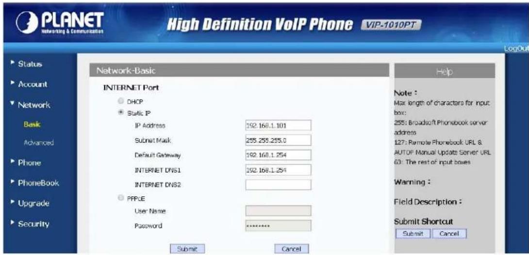 PLANET Networking & Communication High Definition VoIP Phone VIP-1010PT LogOut Status Account Network Basic Advanced Phone PhoneBook Upgrade Security Network-Basic INTERNET Port DHCP Static IP IP Address 192.168.1.101 Submit Mask 255.255.255.0 Default Gateway 192.168.1.254 INTERNET DNS1 192.168.1.254 INTERNET DNS2 PPCE User Name Password ******** Submit Cancel Help Note : Max length of characters for input box: 255: Broadsoft Phonobook server address 127: Remote Phonebook URL & AUTOP Manual Update Server URL 63: The rest of input boxes Warning : Field Description : Submit Shortcut Submit Cancel