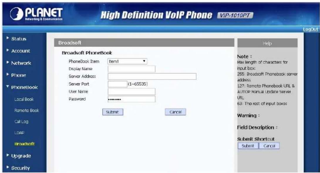 PLANET Networking & Communication High Definition VoIP Phone VIP-1010PT LogOut Status Account Network Phone PhoneBook Local Book Remote Book Call Log LDAP Broadsoft Upgrade Security Broadsoft PhoneBook PhoneBook Item Item1 Display Name Server Address Server Port (1~65535) User Name Password ... Submit Cancel Help Note : Max length of characters for input box: 255: Broadsoft Phonebook server address: 127: Remote Phonebook UPL & AUTOP Manual Update Server URL 63: The rest of input boxes Warning : Field Description : Submit Shortcut Submit Cancel LogOut