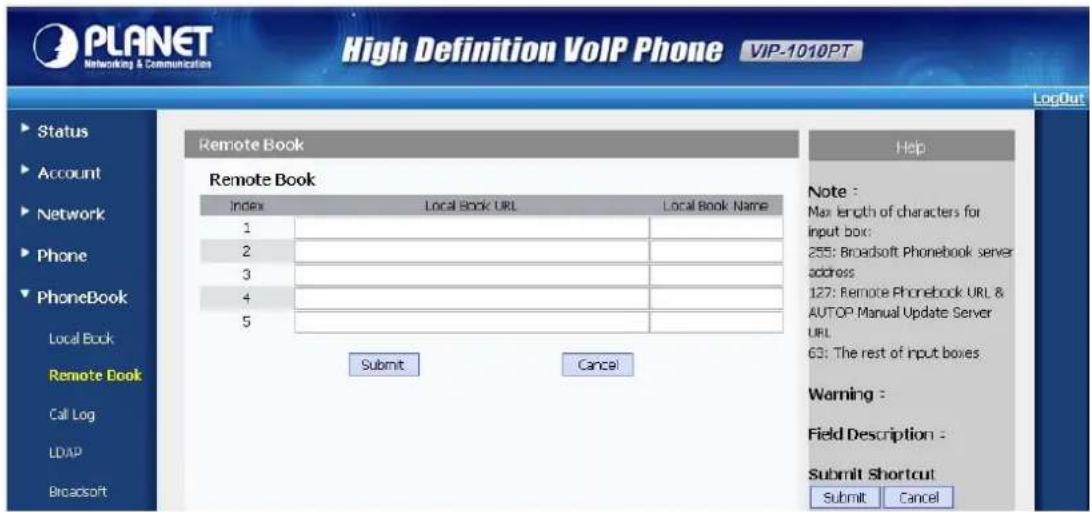 PLANET Networking & Communications High Definition VoIP Phone VIP-1010PT LogOut Remote Book Remote Book Index Local Book URL Local Book Name 1 2 3 4 5 Submit Cancel Help Note : Max length of characters for input box: 255: Broadsoft Phonebook server address 127: Remote Phonebook URL & AUTOP Manual Update Server URL 63: The rest of input boxes Warning : Field Description : Submit Shortcut Submit Cancel