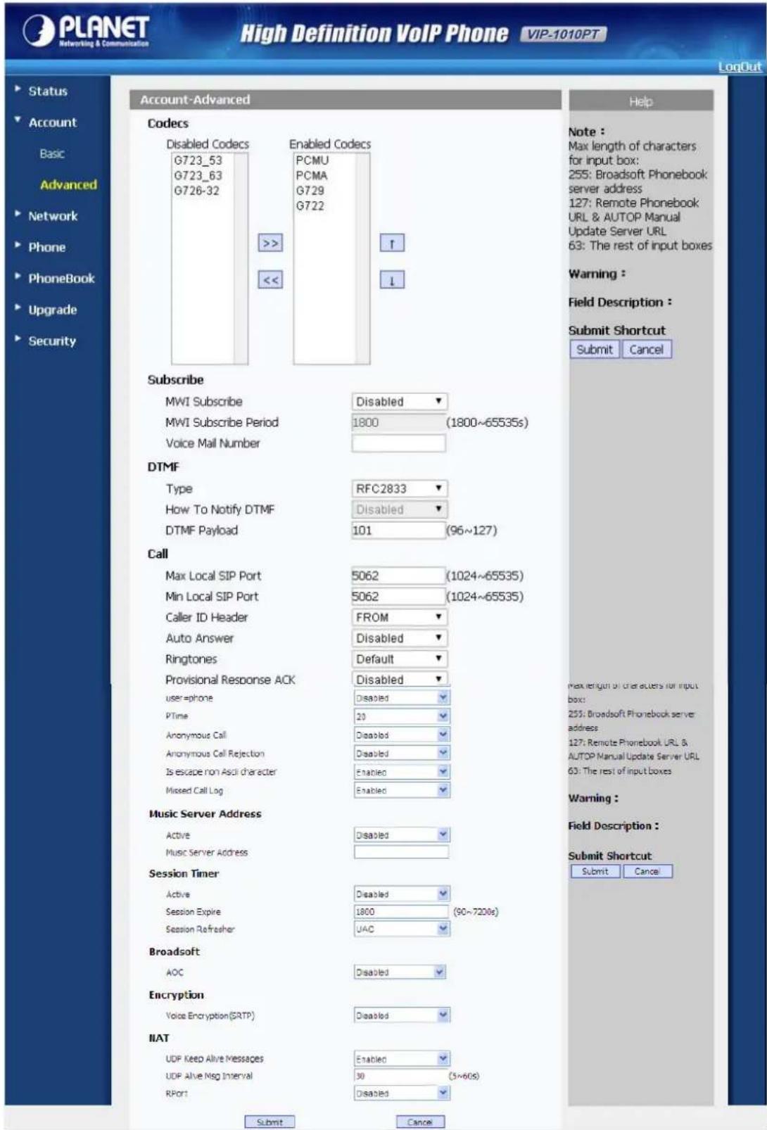 PLANET Networking & Communication High Definition VoIP Phone VIP-1010PT LogOut Account-Advanced Help Codecs Disabled Codecs G723_53 G723_63 G726-32 Enabled Codecs PCMU PCMA G729 G722 >> << ↑ ↓ Subscribe MWI Subscribe Disabled ▼ MWI Subscribe Period 1800 (1800~65535s) Voice Mail Number DTMF Type RFC2833 ▼ How To Notify DTMF Disabled ▼ DTMF Payload 101 (96~127) Call Max Local SIP Port 5062 (1024~65535) Min Local SIP Port 5062 (1024~65535) Caller ID Header FROM ▼ Auto Answer Disabled ▼ Ringtones Default ▼ Provisional Response ACK Disabled ▼ user=phone Disabled ▼ PTime 20 ▼ Anonymous Call Disabled ▼ Anonymous Call Rejection Disabled ▼ Is escape non Ascl character Enabled ▼ Missed Call Log Enabled ▼ Music Server Address Active Disabled ▼ Music Server Address ▼ Session Timer Active Disabled ▼ Session Expire 1800 (90~7208s) Session Refresher UAC ▼ Broadsoft AOC Disabled ▼ Encryption Voice Encryption (SRTP) Disabled ▼ IIAT UDF Keep Alive Messages Enabled ▼ UDF Alive Nsg Interval 30 (3~60s) RPort Disabled ▼ Submit Cancel Note : Max length of characters for input box: 255: Broadsoft Phonebook server address 127: Remote Phonebook URL & AUTOP Manual Update Server URL 63: The rest of input boxes Warning : Field Description : Submit Shortcut Submit Cancel Max length of characters for input box: 255: Broadsoft Phonebook server address 127: Remote Phonebook URL & AUTOP Manual Update Server URL 63: The rest of input boxes Warning : Field Description : Submit Shortcut Submit Cancel