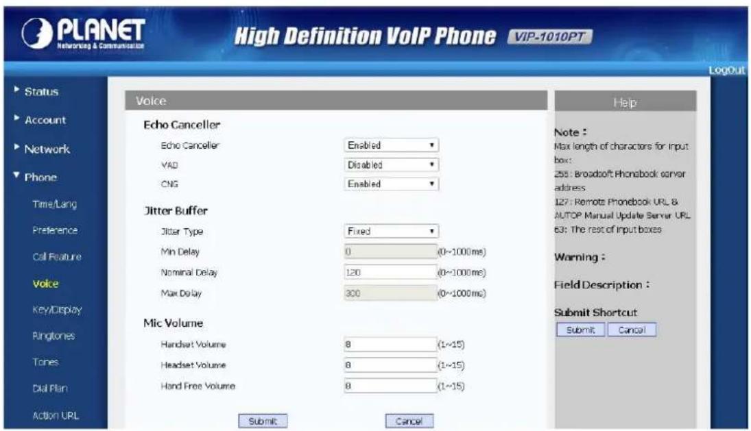 PLANET Networking & Communication High Definition VoIP Phone VIP-1010PT LogOut Status Account Network Phone Time/Lang Preference Call Feature Voice KEY/Display Ringtones Tones Dial Plan Action URL Voice Echo Canceller Echo Canceller Enabled YAD Disabled CNG Enabled Jitter Buffer Jitter Type Fixed Min Delay 0 (0~1000ms) Nominal Delay 120 (0~1000ms) Max Delay 300 (0~1000ms) Mic Volume Handset Volume 8 (1~15) Headset Volume 8 (1~15) Hand Free Volume 8 (1~15) Submit Cancel Help Note : Max length of characters for input box: 255: Broadsoft Phonebook server address 127: Remote Phonebook URL & AUTOP Manual Update Server URL 63: The rest of Input boxes Warning : Field Description : Submit Shortcut Submit Cancel
