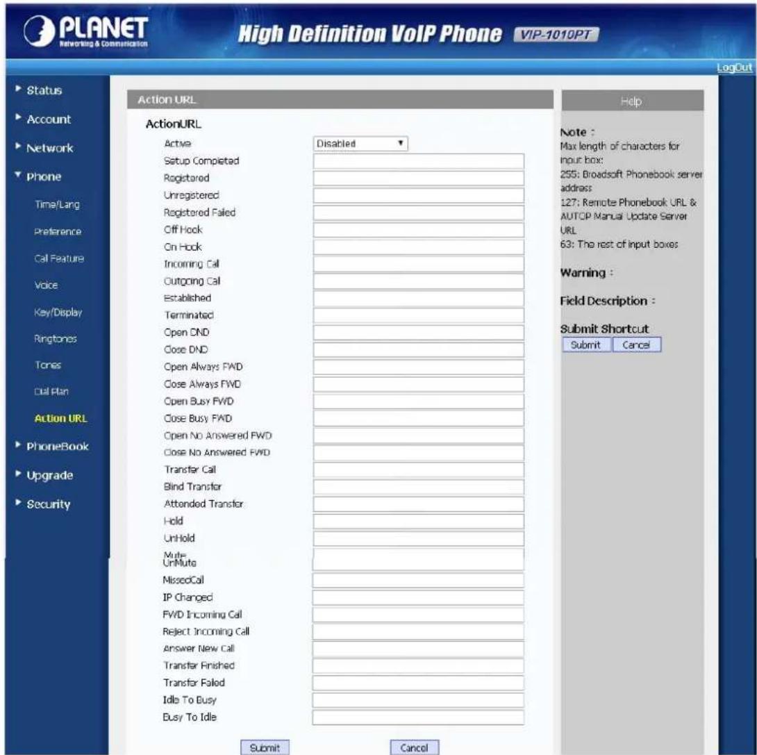 PLANET Networking & Communication High Definition VoIP Phone VIP-1010PT LogOut Status Account Network Phone Time/Lang Preference Call Feature Voice Key/Display Ringtones Tones Call Plan Action URL PhoneBook Upgrade Security Action URL Active Disabled Setup Completed Registered Unregistered Registered Failed Off Hook On Hook Incoming Call Outgoing Call Established Terminated Open DND Close DND Open Always FWD Close Always FWD Open Busy FWD Close Busy FWD Open No Answered FWD Close No Answered FWD Transfer Call Blind Transfer Attended Transfer Hold UnHold Multi-UnMute MissedCall IP Changed FWD Incoming Call Reject Incoming Call Answer New Call Transfer Finished Transfer Failed Idle To Busy Busy To Idle Submit Cancel Help Note : Max length of characters for input box: 255: Broadsoft Phonebook server address: 127: Remote Phonebook URL & AUTOP Manual Update Server URL: 63: The rest of input boxes Warning : Field Description : Submit Shortcut Submit Cancel
