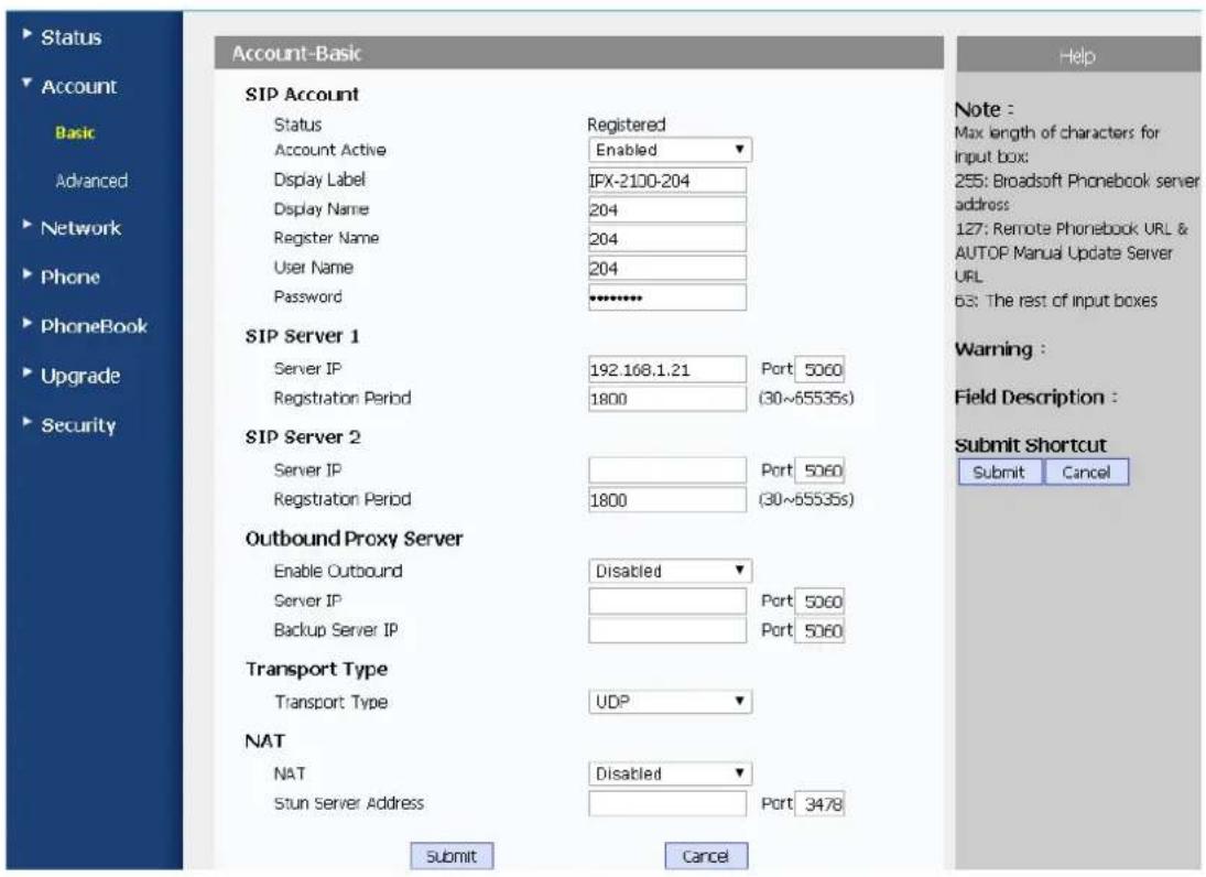 Account-Basic SIP Account Status Registered Account Active Enabled Display Label IPX-2100-204 Display Name 204 Register Name 204 User Name 204 Password ***** SIP Server 1 Server IP 192 168.1.21 Port: 5060 Registration Period 1800 (30~65535s) SIP Server 2 Server IP Port: 5060 Registration Period 1800 (30~65535s) Outbound Proxy Server Enable Outbound Disabled Server IP Port: 5060 Backup Server IP Port: 5060 Transport Type Transport Type UDP NAT NAT Disabled Stun Server Address Port: 3478 Submit Cancel Note : Max length of characters for input box: 255: Broadsoft Phonebook server address 127: Remote Phonebook URL & AUTOP Manual Update Server URL 63: The rest of input boxes Warning : Field Description : Submit Shortcut Submit Cancel