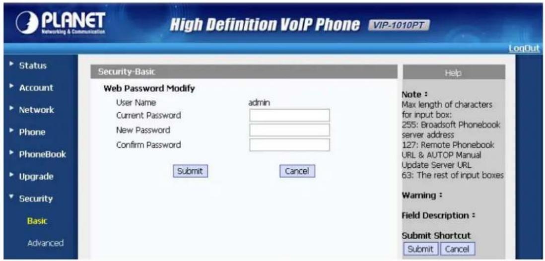 PLANET Networking & Communication High Definition VoIP Phone VIP-1010PT LogOut Security-Basic Web Password Modify User Name admin Current Password New Password Confirm Password Submit Cancel Help Note : Max length of characters for input box: 255: Broadsoft Phonebook server address 127: Remote Phonebook URL & AUTOP Manual Update Server URL 63: The rest of input boxes Warning : Field Description : Submit Shortcut Submit Cancel Status Account Network Phone PhoneBook Upgrade Security Basic Advanced