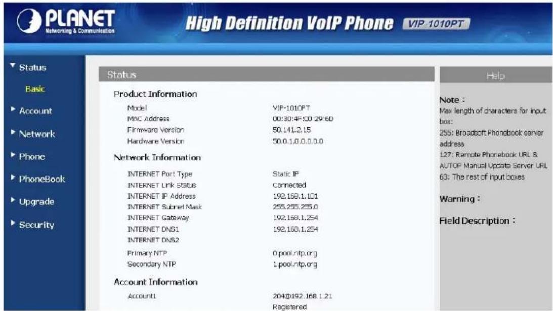 PLANET Networking & Communication High Definition VoIP Phone VIP-1010PT Status Basic Account Network Phone PhoneBook Upgrade Security Product Information Model VIP-1010PT MAC Address 00:30:45:50:29:60 Firmware Version 50.141.2.15 Hardware Version 50.0.1.0.0.0.0.0 Network Information INTERNET Port Type Static IP INTERNET Link Status Connected INTERNET IP Address 192.168.1.101 INTERNET Subnet Mask 255.255.255.0 INTERNET Gateway 192.168.1.254 INTERNET DNS1 192.168.1.254 INTERNET DNS2 Primary NTP 0.pool.ntp.org Secondary NTP 1.pool.ntp.org Account Information Account1 204@192.168.1.21 Registered Note : Max length of characters for input box: 255: Broadcast Phonbook server address 127: Remote Phonebook URL S. AUTOP Manual Update Server URL 63: The rest of input boxes Warning : Field Description :
