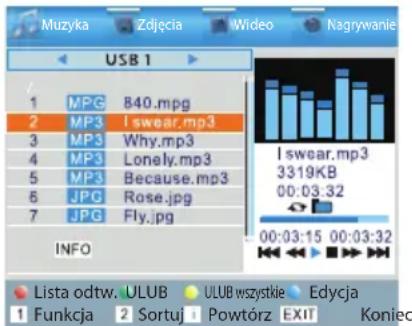 Muzyka Zdjęcia Wideo Nagrywanie USB 1 1 MPG 840.mpg 2 MP3 I swear.mp3 3 MP3 Why.mp3 4 MP3 Lonely.mp3 5 MP3 Because.mp3 6 JPG Rose.jpg 7 JPG Fly.jpg INFO I swear.mp3 3319KB 00:03:32 00:03:15 00:03:32 Lista odtw. ULUB ULUB wszystkie Edycja 1 Funkcja 2 Sortuj Powtórz EXIT Koniec
