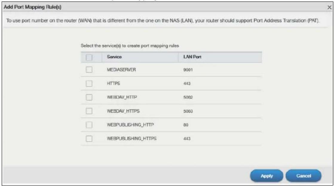 Add Port Mapping Rule(s) To use port number on the router (WAN) that is different from the one on the NAS (LAN), your router should support Port Address Translation (PAT). Select the service(s) to create port mapping rules Service LAN Port MEDIASERVER 9001 HTTPS 443 WEBDAV_HTTP 5002 WEBDAV_HTTPS 5003 WEBPUBLISHING_HTTP 80 WEBPUBLISHING_HTTPS 443 Apply Cancel