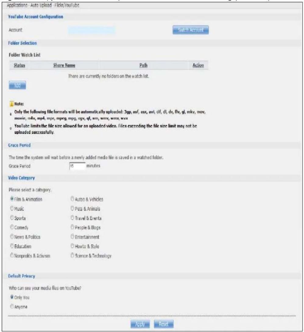Applications - Auto Upload - Flickr/Youtube YouTube Account Configuration Account Search Account Folder Selection Folder Watch List Status Share Name Path Action There are currently no folders on the watch list. Add Note: Only the following file formats will be automatically uploaded: 3gp, asf, asx, avi, cif, dl, dv, flv, gl, mkv, mov, movie, m4v, mp4, mpe, mpeg, mpg, qgv, ql, wmv, wmx, wvx YouTube limits the file size allowed for an uploaded video. Files exceeding the file size limit may not be uploaded successfully. Grace Period The time the system will wait before a newly added media file is saved in a watched folder. Grace Period 15 minutes Video Category Please select a category. Film & Animation Autos & Vehicles Music Pets & Animals Sports Travel & Events Comedy People & Blogs News & Politics Entertainment Education Howto & Style Nonprofits & Activism Science & Technology Default Privacy Who can see your media files on YouTube? Only You Anyone Apply Reset