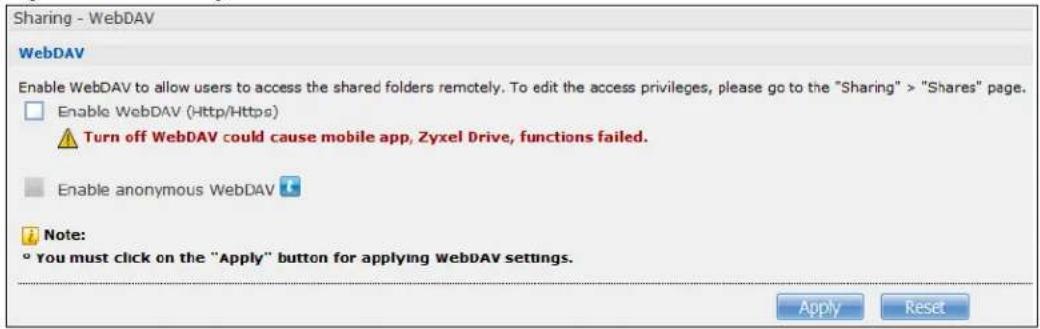 Sharing - WebDAV WebDAV Enable WebDAV to allow users to access the shared folders remotely. To edit the access privileges, please go to the "Sharing" > "Shares" page. Enable WebDAV (Http/Https) Turn off WebDAV could cause mobile app, Zyxel Drive, functions failed. Enable anonymous WebDAV Note: ° You must click on the "Apply" button for applying WebDAV settings. Apply Reset