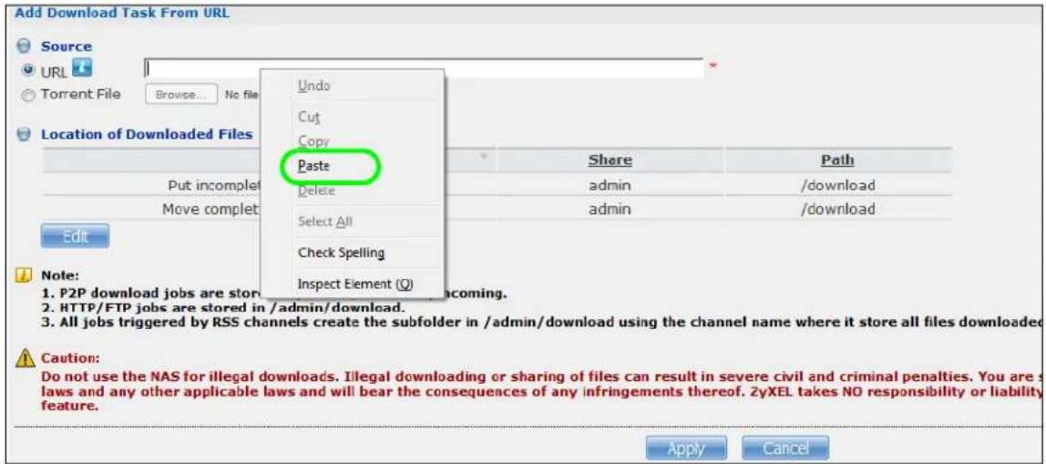 Add Download Task From URL Source URL Torrent File Browse... No file Location of Downloaded Files Undo Cut Copy Paste Delete Select All Check Spelling Inspect Element (Q) Share Path admin /download admin /download Edit Note: 1. P2P download jobs are store 2. HTTP/FTP jobs are stored in /admin/download. 3. All jobs triggered by RSS channels create the subfolder in /admin/download using the channel name where it store all files downloaded Caution: Do not use the NAS for illegal downloads. Illegal downloading or sharing of files can result in severe civil and criminal penalties. You are s laws and any other applicable laws and will bear the consequences of any infringements thereof. 2yXEL takes NO responsibility or liability feature. Apply Cancel