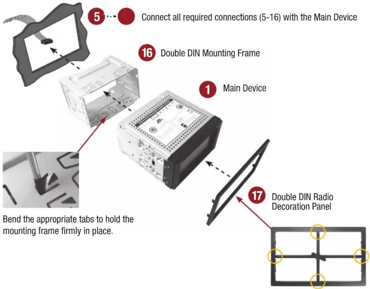 Connect all required connections (5-16) with the Main Device 16 Double DIN Mounting Frame Main Device 17 Double DIN Radio Decoration Panel Bend the appropriate tabs to hold the mounting frame firmly in place.