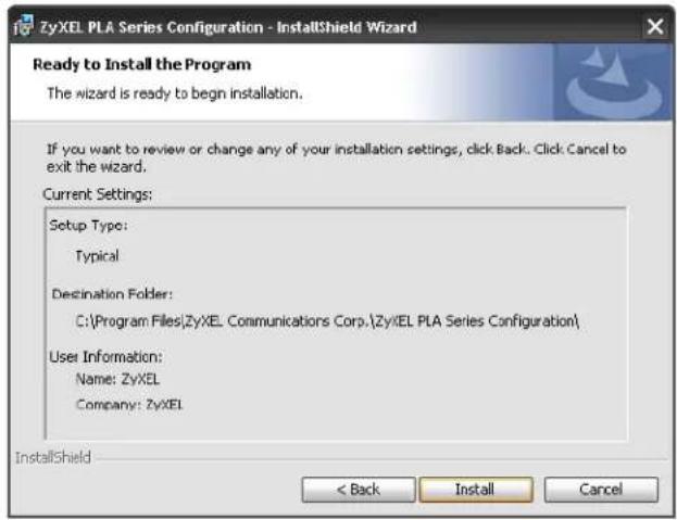 ZyxEL PLA Series Configuration - InstallShield Wizard Ready to Install the Program The wizard is ready to begin installation. If you want to review or change any of your installation settings, click Back. Click Cancel to exit the wizard. Current Settings: Setup Type: Typical Destination Folder: C:\Program Files\ZyxEL Communications Corp.\ZyxEL PLA Series Configuration\ User Information: Name: ZyxEL Company: ZyxEL InstallShield < Back Install Cancel
