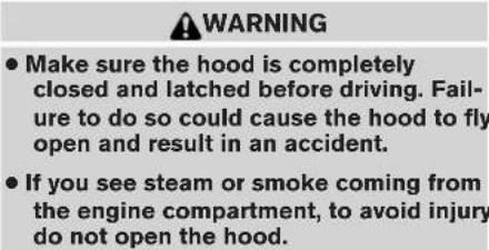 WARNING • Make sure the hood is completely closed and latched before driving. Failure to do so could cause the hood to fly open and result in an accident. • If you see steam or smoke coming from the engine compartment, to avoid injury do not open the hood.