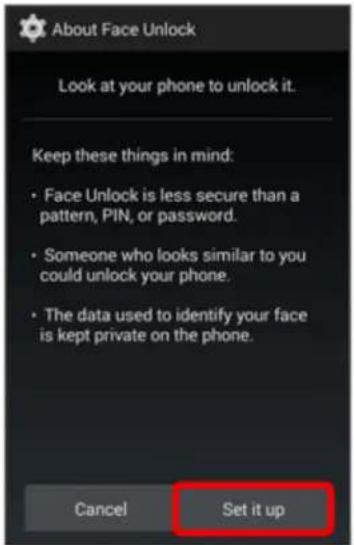 About Face Unlock Look at your phone to unlock it. Keep these things in mind: • Face Unlock is less secure than a pattern, PIN, or password. • Someone who looks similar to you could unlock your phone. • The data used to identify your face is kept private on the phone. Cancel Set it up
