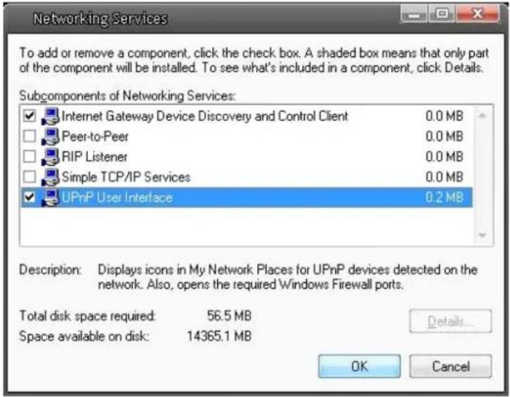 Networking Services To add or remove a component, click the check box. A shaded box means that only part of the component will be installed. To see what's included in a component, click Details. Subcomponents of Networking Services: Internet Gateway Device Discovery and Control Client 0.0 MB Peer-to-Peer 0.0 MB RIP Listener 0.0 MB Simple TCP/IP Services 0.0 MB UPnP User Interface 0.2 MB Description: Displays icons in My Network Places for UPnP devices detected on the network. Also, opens the required Windows Firewall ports. Total disk space required: 56.5 MB Space available on disk: 14365.1 MB Details... OK Cancel