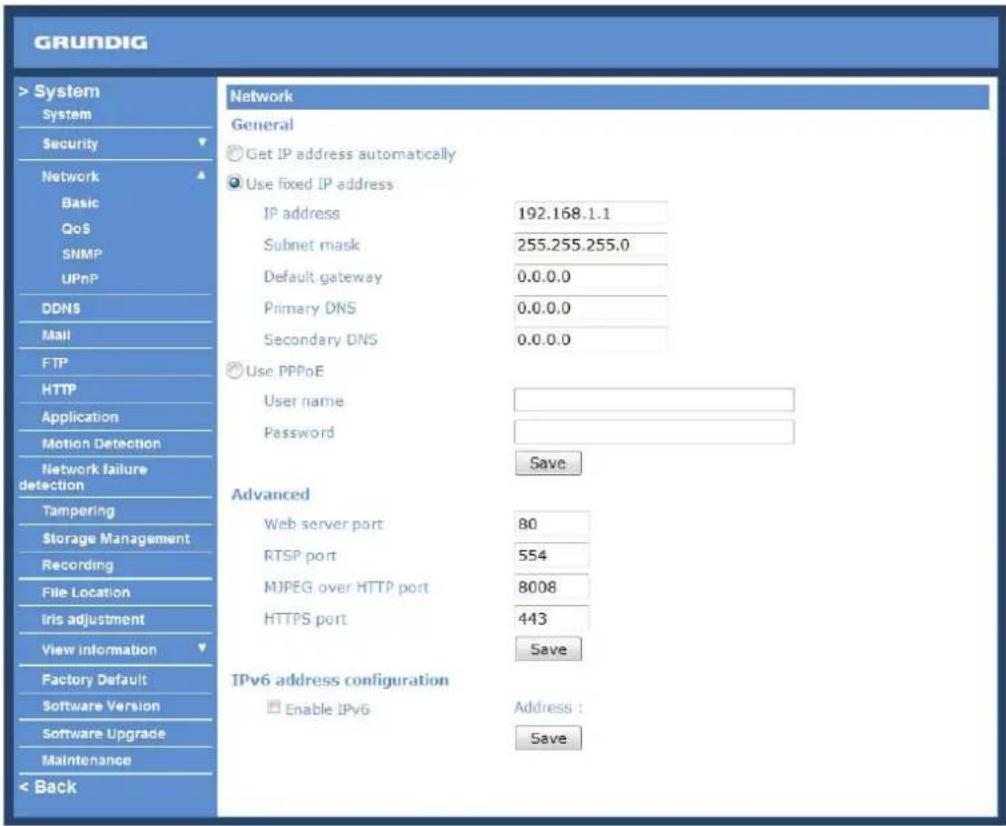 GRUNDIG > System System Security Network Basic QoS SNMP UPnP DDNS Mail FTP HTTP Application Motion Detection Network failure detection Tampering Storage Management Recording File Location Iris adjustment View information Factory Default Software Version Software Upgrade Maintenance < Back Network General Get IP address automatically Use fixed IP address IP address 192.168.1.1 Subnet mask 255.255.255.0 Default gateway 0.0.0.0 Primary DNS 0.0.0.0 Secondary DNS 0.0.0.0 Use PPPoE User name: Password Save Advanced Web server port 80 RTSP port 554 MJPEG over HTTP port 8008 HTTPS port 443 Save IPv6 address configuration Enable IPv6 Address : Save