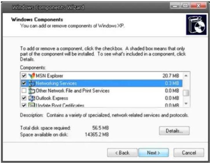 Windows Components Wizard Windows Components You can add or remove components of Windows XP. To add or remove a component, click the checkbox. A shaded box means that only part of the component will be installed. To see what's included in a component, click Details. Components: MSN Explorer 20.7 MB Networking Services 0.3 MB Other Network File and Print Services 0.0 MB Outlook Express 0.0 MB Update Root Certificates 0.0 MB Description: Contains a variety of specialized, network-related services and protocols. Total disk space required: 56.5 MB Space available on disk: 14365.2 MB Details... < Back Next > Cancel