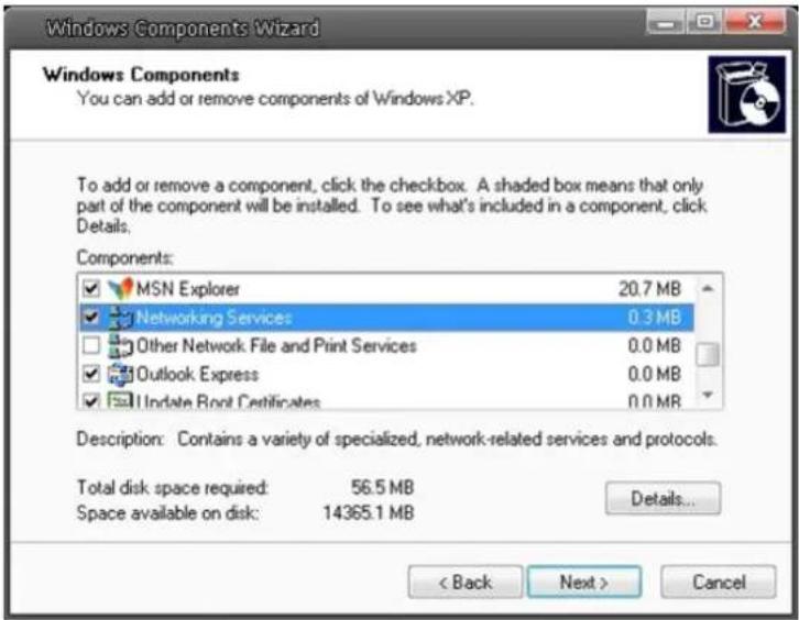 Windows Components Wizard Windows Components You can add or remove components of Windows XP. To add or remove a component, click the checkbox. A shaded box means that only part of the component will be installed. To see what's included in a component, click Details. Components: MSN Explorer 20.7 MB Networking Services 0.3 MB Other Network File and Print Services 0.0 MB Outlook Express 0.0 MB Update Root Certificates 0.0 MB Description: Contains a variety of specialized, network-related services and protocols. Total disk space required: 56.5 MB Space available on disk: 14365.1 MB Details... < Back Next > Cancel