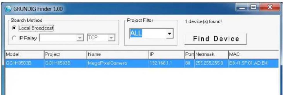 GRUNDIG Finder 1.00 Search Method ● Local Broadcast ○ IP Relay TCP Project Filter ALL 1 device(s) found! Find Device Model Project Name IP Port Netmask MAC GCH-10503D GCH-10503D MegaPixelCamera 192160.1.1 80 255.255.255.0 08:41:5F:01:AD:E4
