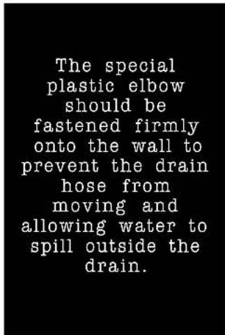 The special plastic elbow should be fastened firmly onto the wall to prevent the drain hose from moving and allowing water to spill outside the drain.