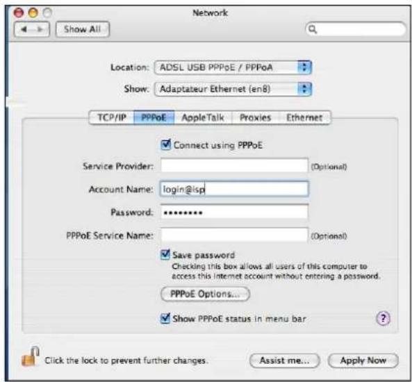 Network Show All Location: ADSL USB PPPoE / PPPoA Show: Adaptateur Ethernet (en8) TCP/IP PPPoE AppleTalk Proxies Ethernet Connect using PPPoE Service Provider: (Optional) Account Name: login@isp Password: ******** PPPoE Service Name: (Optional) Save password Checking this box allows all users of this computer to access this Internet account without entering a password. PPPoE Options... Show PPPoE status in menu bar Click the lock to prevent further changes. Assist me... Apply Now