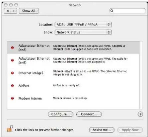 Network Location: ADSL USB PPPoE / PPPoA Show: Network Status Adaptateur Ethernet (en8) Adaptateur Ethernet (en8) is set up to use PPPoE. Adaptateur Ethernet (en8) is plugged in but is not connected. Adaptateur Ethernet (en6) Adaptateur Ethernet (en6) is set up to use PPPoE. The cable for Adaptateur Ethernet (en6) is not plugged in. Ethernet Intégré Ethernet intégré is set up to use PPPoE. The cable for Ethernet intégré is not plugged in. AirPort AirPort is currently off. Modem interne Modern interne is not set up. Configure... Connect... Click the lock to prevent further changes. Assist me... Apply Now