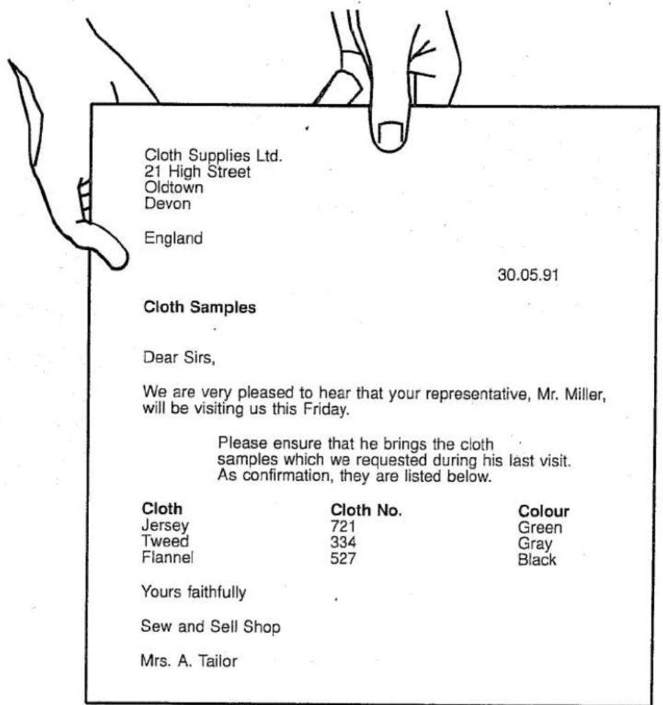 Cloth Supplies Ltd. 21 High Street Oldtown Devon England 30.05.91 Cloth Samples Dear Sirs, We are very pleased to hear that your representative, Mr. Miller, will be visiting us this Friday. Please ensure that he brings the cloth samples which we requested during his last visit. As confirmation, they are listed below. Cloth Cloth No. Colour Jersey 721 Green Tweed 334 Gray Flannel 527 Black Yours faithfully Sew and Sell Shop Mrs. A. Tailor