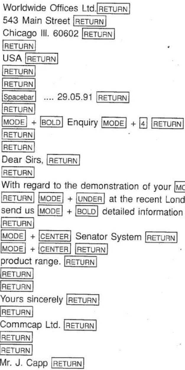 Worldwide Offices Ltd. RETURN 543 Main Street RETURN Chicago III. 60602 RETURN RETURN USA RETURN RETURN RETURN Spacebar .... 29.05.91 RETURN RETURN MODE + BOLD Enquiry MODE + 4 RETURN RETURN RETURN Dear Sirs, RETURN RETURN With regard to the demonstration of your MODE RETURN MODE + UNDER at the recent Lond send us MODE + BOLD detailed information RETURN MODE + CENTER Senator System RETURN MODE + CENTER RETURN product range. RETURN RETURN RETURN Yours sincerely RETURN RETURN Commcap Ltd. RETURN RETURN RETURN Mr. J. Capp RETURN