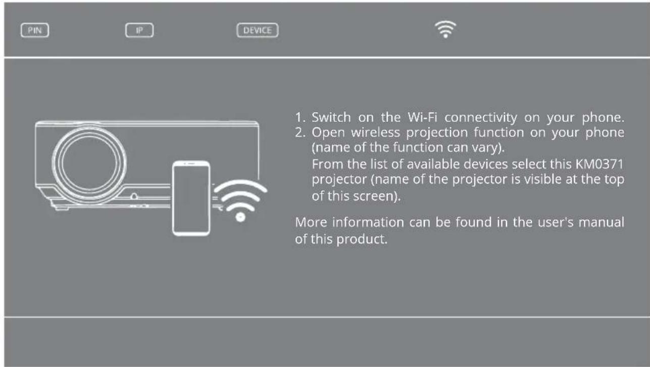 1. Switch on the Wi-Fi connectivity on your phone. 2. Open wireless projection function on your phone (name of the function can vary). From the list of available devices select this KM0371 projector (name of the projector is visible at the top of this screen). More information can be found in the user's manual of this product.