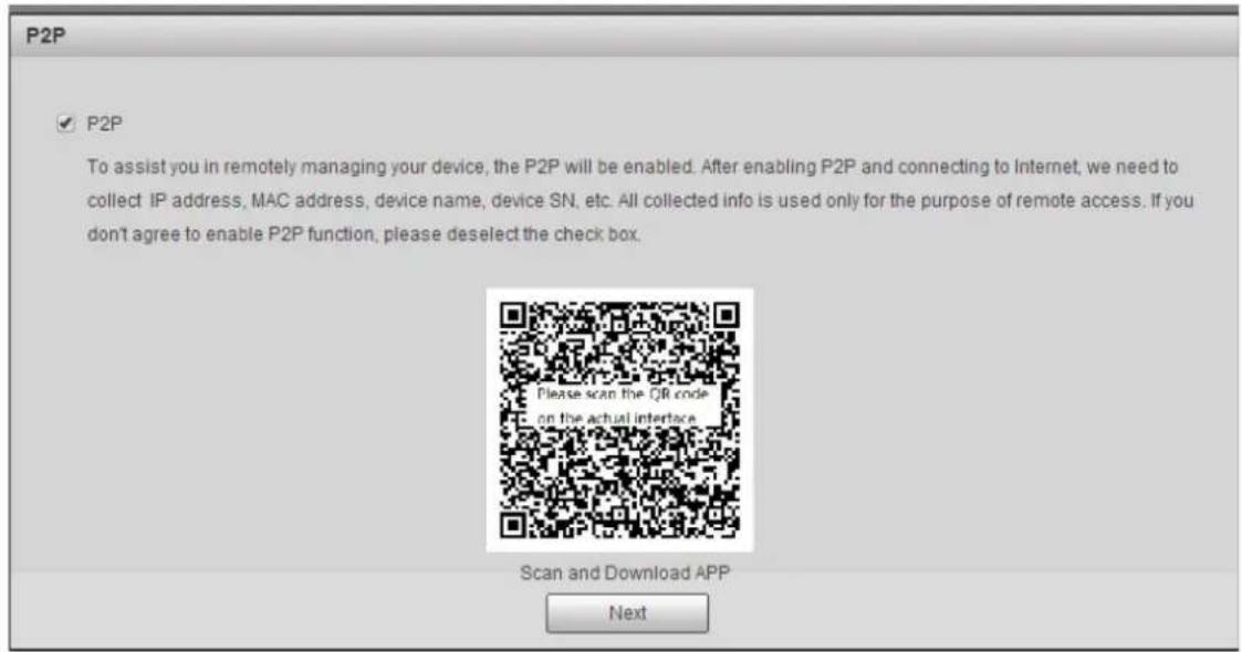 P2P ✓ P2P To assist you in remotely managing your device, the P2P will be enabled. After enabling P2P and connecting to Internet, we need to collect IP address, MAC address, device name, device SN, etc. All collected info is used only for the purpose of remote access. If you don't agree to enable P2P function, please deselect the check box. Please scan the QR code on the actual interface. Scan and Download APP Next