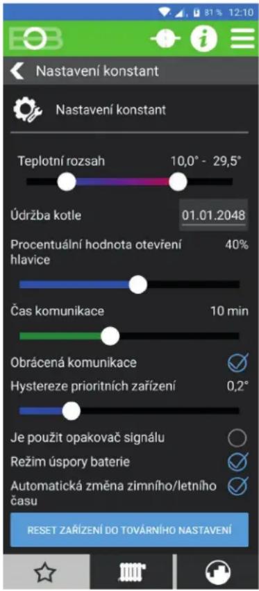 Nastavení konstant Nastavení konstant Teplotní rozsah 10,0° - 29,5° Údržba kotle 01.01.2048 Procentuální hodnota otevření hlavice 40% Čas komunikace 10 min Obrácená komunikace ✓ Hystereze prioritních zařízení 0,2° Je použit opakovač signálu ○ Režim úspory baterie ✓ Automatická změna zimního/letního času ✓ RESET ZAŘÍZENÍ DO TOVÁRNÍHO NASTAVENÍ
