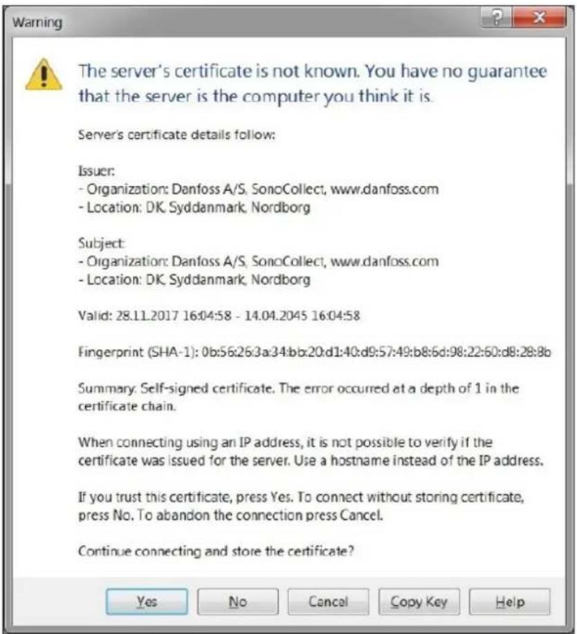 The server's certificate is not known. You have no guarantee that the server is the computer you think it is. Server's certificate details follow: Issuer: - Organization: Danfoss A/S, SonoCollect, www.danfoss.com - Location: DK Syddanmark, Nordborg Subject: - Organization: Danfoss A/S, SonoCollect, www.danfoss.com - Location: DK Syddanmark, Nordborg Valid: 28.11.2017 16:04:58 - 14.04.2045 16:04:58 Fingerprint (SHA-1): 0b:56:26:3a:34:bb:20:d1:40:d9:57:49:b8:6d:98:22:60:d8:28:8b Summary: Self-signed certificate. The error occurred at a depth of 1 in the certificate chain. When connecting using an IP address, it is not possible to verify if the certificate was issued for the server. Use a hostname instead of the IP address. If you trust this certificate, press Yes. To connect without storing certificate, press No. To abandon the connection press Cancel. Continue connecting and store the certificate?