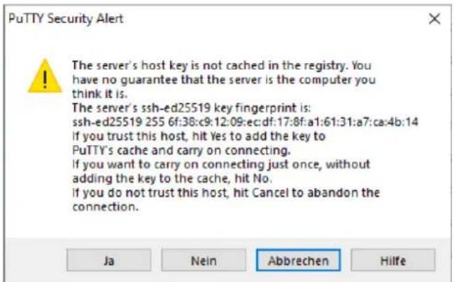 PuTTY Security Alert The server's host key is not cached in the registry. You have no guarantee that the server is the computer you think it is. The server's ssh-ed25519 key fingerprint is: ssh-ed25519 255 6f:38:c9:12:09:ec:df:17:8f:a1:61:31:a7:ca:4b:14 If you trust this host, hit Yes to add the key to PuTTY's cache and carry on connecting. If you want to carry on connecting just once, without adding the key to the cache, hit No. If you do not trust this host, hit Cancel to abandon the connection. Ja Nein Abbrechen Hilfe