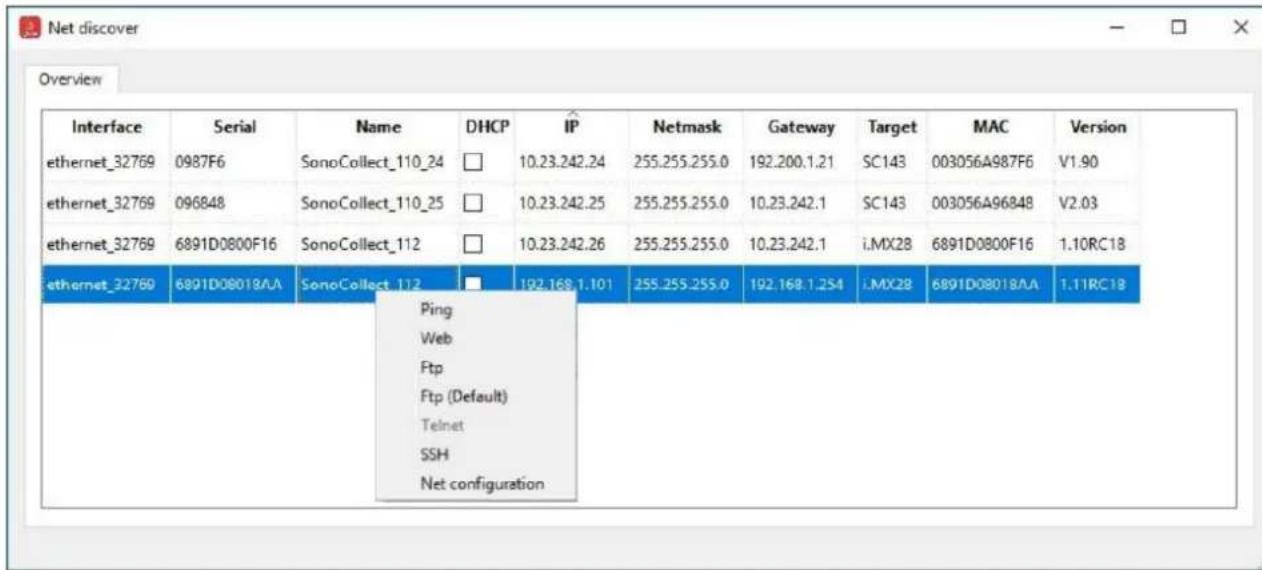 Net discover Overview Interface Serial Name DHCP IP Netmask Gateway Target MAC Version ethernet_32769 0987F6 SonoCollect_110_24 □ 10.23.242.24 255.255.255.0 192.200.1.21 SC143 003056A987F6 V1.90 ethernet_32769 096848 SonoCollect_110_25 □ 10.23.242.25 255.255.255.0 10.23.242.1 SC143 003056A96848 V2.03 ethernet_32769 6891D0800F16 SonoCollect_112 □ 10.23.242.26 255.255.255.0 10.23.242.1 i.MX28 6891D0800F16 1.10RC18 ethernet_32769 6891D08018AA SonoCollect_112 □ 192.168.1.101 255.255.255.0 192.168.1.254 i.MX28 6891D08018AA 1.11RC18 Ping Web Ftp Ftp (Default) Telnet SSH Net configuration