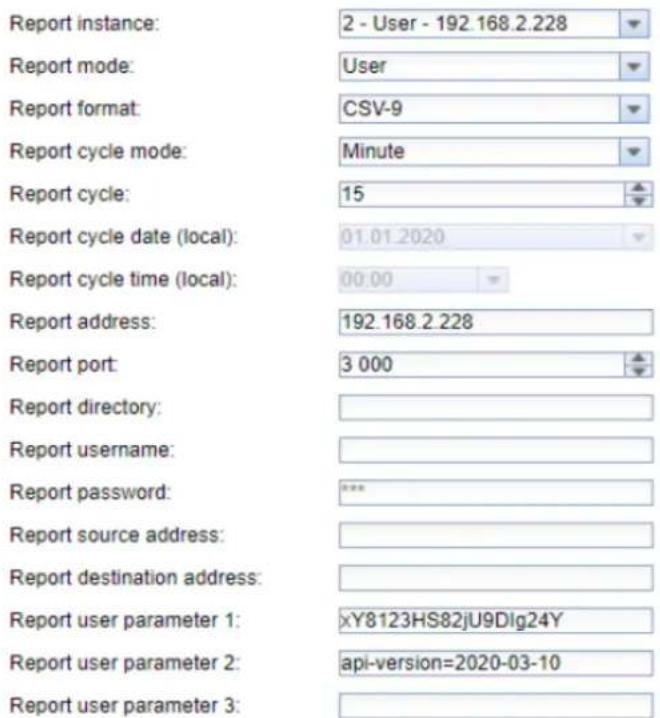 Report instance: 2 - User - 192.168.2.228 Report mode: User Report format: CSV-9 Report cycle mode: Minute Report cycle: 15 Report cycle date (local): 01.01.2020 Report cycle time (local): 00.00 Report address: 192.168.2.228 Report port: 3 000 Report directory: Report username: Report password: *** Report source address: Report destination address: Report user parameter 1: xY8123HS82jU9Dlg24Y Report user parameter 2: api-version=2020-03-10 Report user parameter 3: