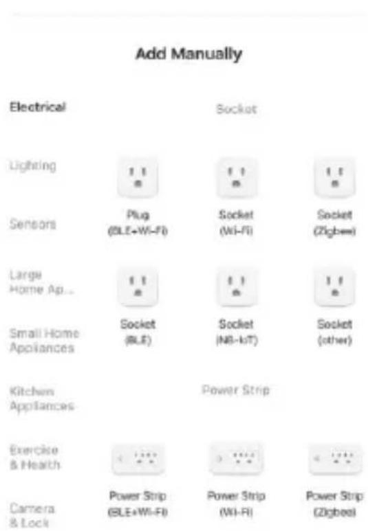 Add Manually Electrical Socket Lighting 11 11 11 Sensors Plug Socket Socket (OLE+Wi-Fi) (Wi-Fi) (Zigbee) Large 11 11 11 Home Ap... Socket Socket Socket Small Home Appliances (BLE) (NB- IoT) (other) Kitchen Appliances Power Strip Exercise & Health Power Strip Power Strip & Lock (ELE+Wi-Fi) (Wi-Fi) (Zigbee)