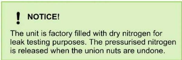 ! NOTICE! The unit is factory filled with dry nitrogen for leak testing purposes. The pressurised nitrogen is released when the union nuts are undone.