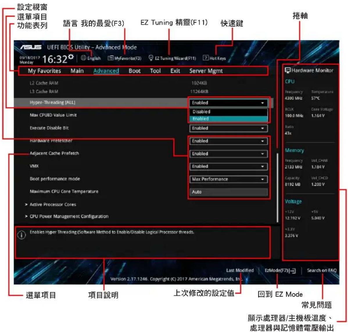 設定視窗 選單項目 功能表列 語言 我的最愛(F3) EZ Tuning 精靈(F11) 快速鍵 16:32 09/18/2017 Monday My Favorites Main Advanced Boot Tool Exit Server Mgmt L2 Cache RAM 1024KB L3 Cache RAM 11264KB Hyper-Threading [ALL] Enabled Max CPUID Value Limit Disabled Enabled Execute Disable Bit Enabled Hardware Prefetcher Enabled Adjacent Cache Prefetch Enabled VMX Enabled Boot performance mode Max Performance Maximum CPU Core Temperature Auto Active Processor Cores CPU Power Management Configuration Enables Hyper Threading (Software Method to Enable/Disable Logical Processor threads. 選單項目 項目說明 上次修改的設定值 回到 EZ Mode Last Modified EzMode(F7)→ Search on FAQ Version 2.17.1246. Copyright (C) 2017 American Megatrends, Inc. 設備顯示處理器/主機板溫度、 處理器與記憶體電壓輸出 Hardware Monitor CPU Frequency Temperature 4.300 MHz 57°C BCLK Core Voltage 100.0 MHz 1.164 V Radio 43x Memory Frequency Vol_CHKB 2133 MHz 1.184 V Capacity Vol_CHCD 8192 MB 1.200 V Voltage +12V +5V 12.192 V 5.040 V +3.3V 3.376 V 常見問題