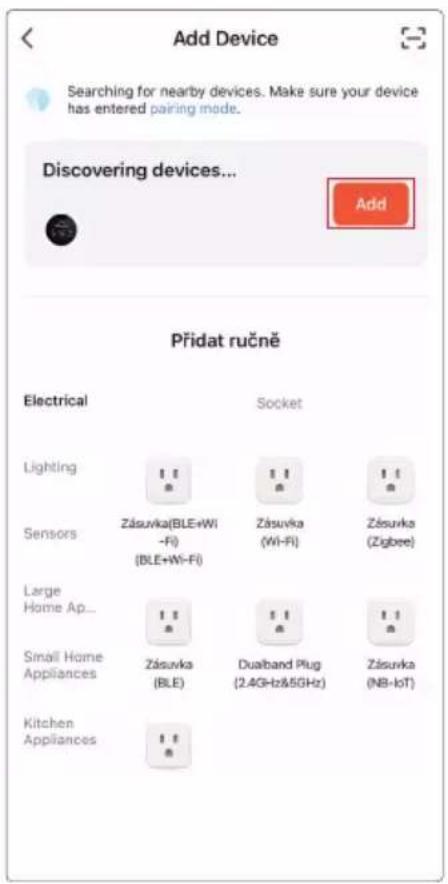 Add Device Searching for nearby devices. Make sure your device has entered pairing mode. Discovering devices... Add Přidat ručně Electrical Socket Lighting 11 11 11 Sensors Zásuvka(BLE+Wi -Fi) Zásuvka (Wi-Fi) Zásuvka (Zigbee) (BLE+Wi-Fi) Large Home Ap... 11 11 11 Small Home Appliances Zásuvka (BLE) Dualband Plug (2.4GHz&5GHz) Zásuvka (NB-IoT) Kitchen Appliances 11