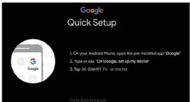 Google Quick Setup 1. On your Android Phone, open the pre-installed app "Google" 2. Type or say. "Ok Google, set up my device" 3. Tap 2K SMART TV on the list Press Back to cancel