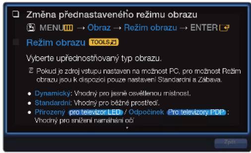 Změna přednastaveného režimu obrazu MENU → Obraz → Režim obrazu → ENTER Režim obrazu TOOLS Vyberte upřednostňovaný typ obrazu. Pokud je zdroj vstupu nastaven na možnost PC, pro možnost Režim obrazu jsou k dispozici pouze nastavení Standardní a Zábava. Dynamický: Vhodný pro jasné osvěllenou místnost. Standardní: Vhodný pro běžné prostřečí. Přirozený pro televizor LED / Odpočinek Pro televizory PDP : Vhodný pro snižení namáhění oči Zpát