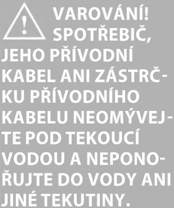 VAROVÁNÍ! SPOTŘEBIČ, JEHO PŘÍVODNÍ KABEL ANI ZÁSTRČ- KU PŘÍVODNÍHO KABELU NEOMÝVEJ- TE POD TEKOUCÍ VODOU A NEPONO- ŘUJTE DO VODY ANI JINÉ TEKUTINY.